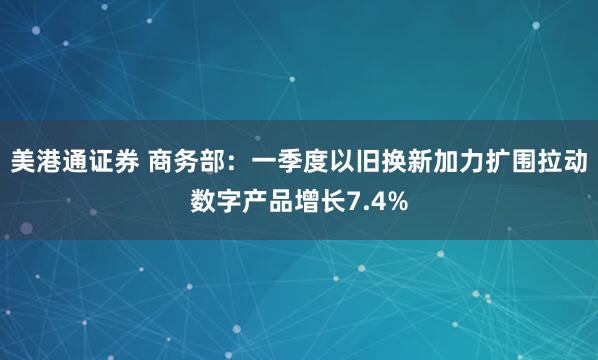 美港通证券 商务部：一季度以旧换新加力扩围拉动数字产品增长7.4%