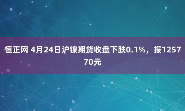 恒正网 4月24日沪镍期货收盘下跌0.1%，报125770元