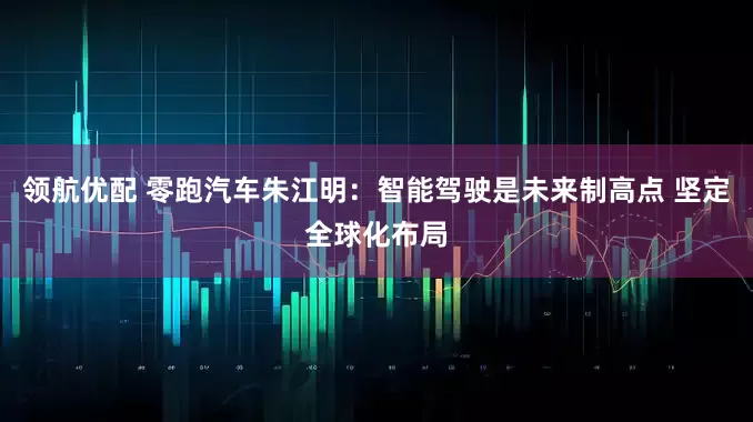 领航优配 零跑汽车朱江明：智能驾驶是未来制高点 坚定全球化布局