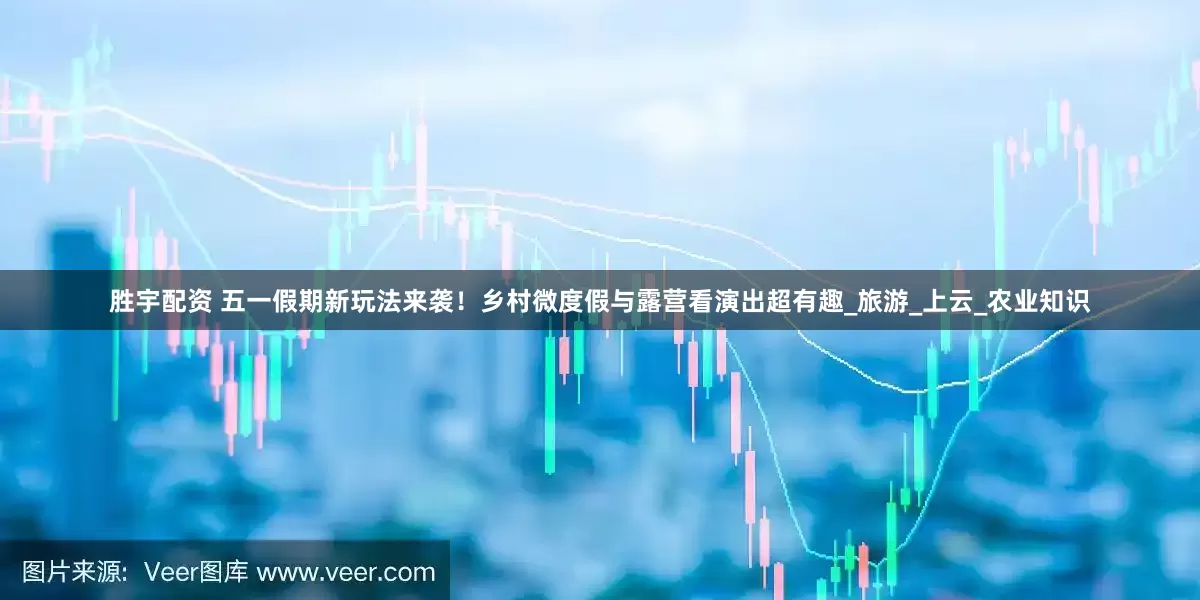 胜宇配资 五一假期新玩法来袭！乡村微度假与露营看演出超有趣_旅游_上云_农业知识