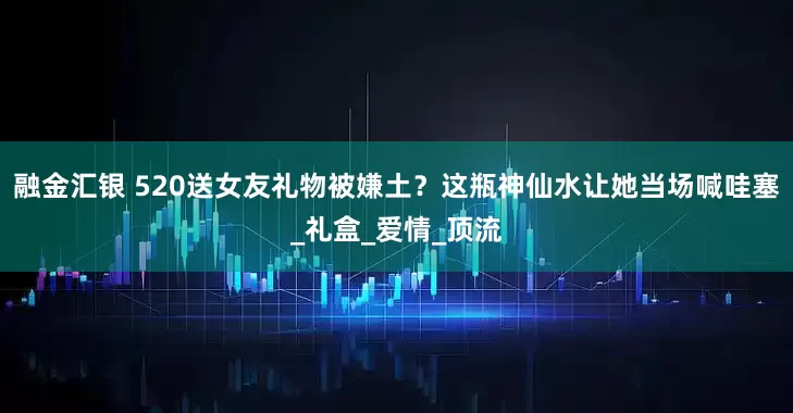 融金汇银 520送女友礼物被嫌土？这瓶神仙水让她当场喊哇塞_礼盒_爱情_顶流