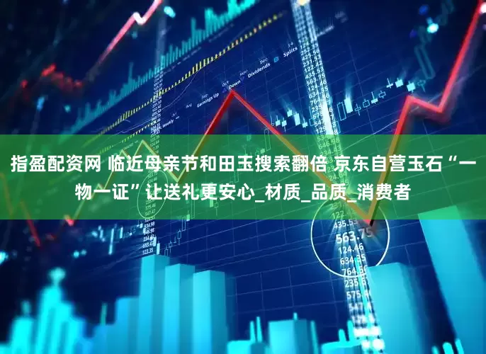 指盈配资网 临近母亲节和田玉搜索翻倍 京东自营玉石“一物一证”让送礼更安心_材质_品质_消费者