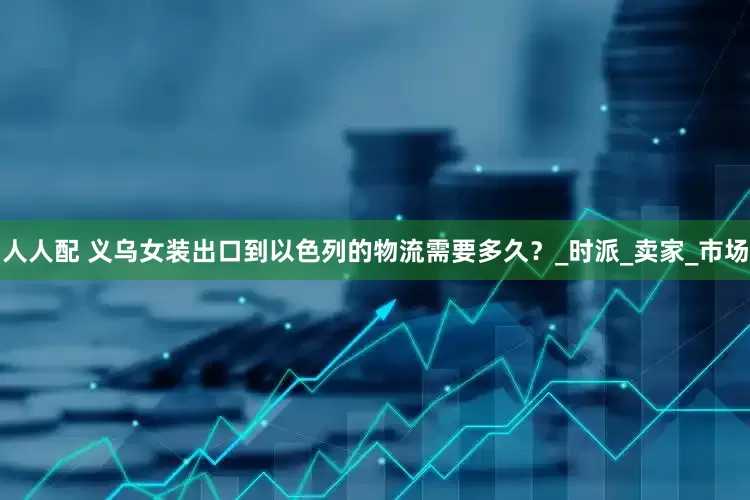 人人配 义乌女装出口到以色列的物流需要多久？_时派_卖家_市场