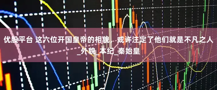 优股平台 这六位开国皇帝的相貌，或许注定了他们就是不凡之人_外貌_本纪_秦始皇