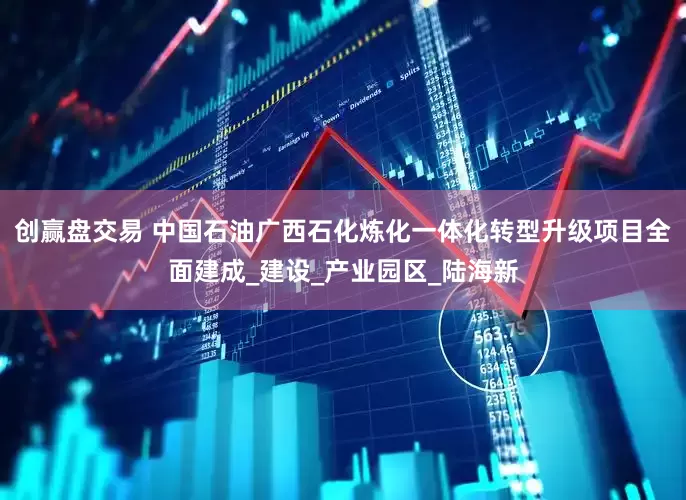 创赢盘交易 中国石油广西石化炼化一体化转型升级项目全面建成_建设_产业园区_陆海新