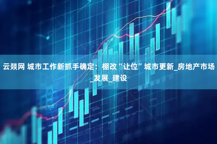 云燚网 城市工作新抓手确定：棚改“让位”城市更新_房地产市场_发展_建设