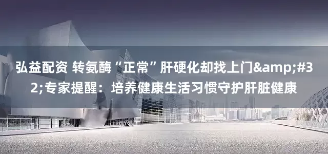弘益配资 转氨酶“正常”肝硬化却找上门&#32;专家提醒：培养健康生活习惯守护肝脏健康