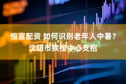 恒富配资 如何识别老年人中暑？沈阳市疾控中心支招