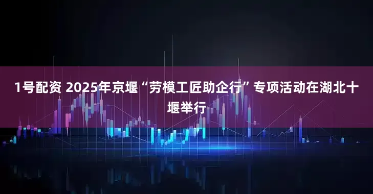 1号配资 2025年京堰“劳模工匠助企行”专项活动在湖北十堰举行