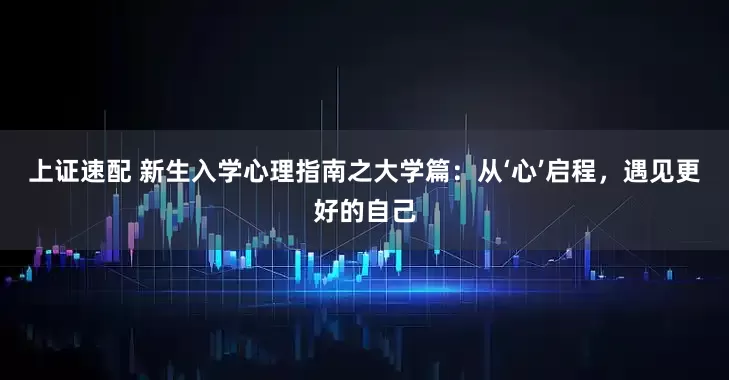 上证速配 新生入学心理指南之大学篇：从‘心’启程，遇见更好的自己