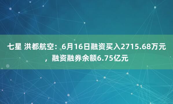 七星 洪都航空：6月16日融资买入2715.68万元，融资融券余额6.75亿元