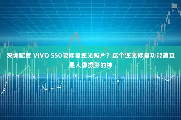 深圳配资 VIVO S50能修复逆光照片？这个逆光修复功能简直是人像摄影的神