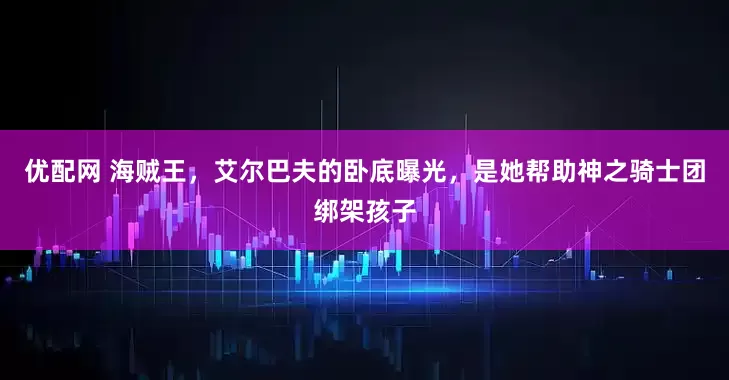 优配网 海贼王，艾尔巴夫的卧底曝光，是她帮助神之骑士团绑架孩子