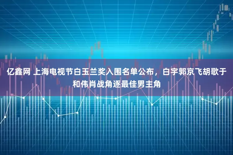亿鑫网 上海电视节白玉兰奖入围名单公布，白宇郭京飞胡歌于和伟肖战角逐最佳男主角